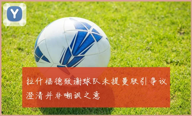 拉什福德致谢球队未提曼联引争议澄清并非嘲讽之意