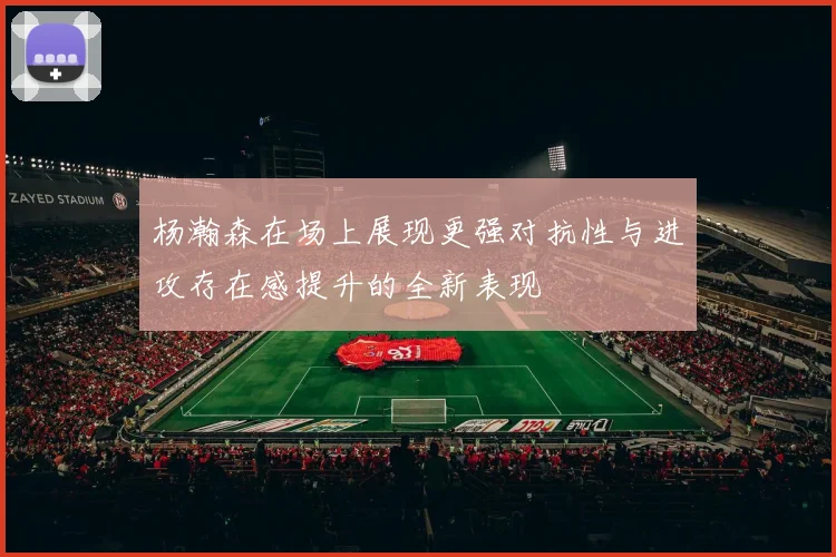杨瀚森在场上展现更强对抗性与进攻存在感提升的全新表现