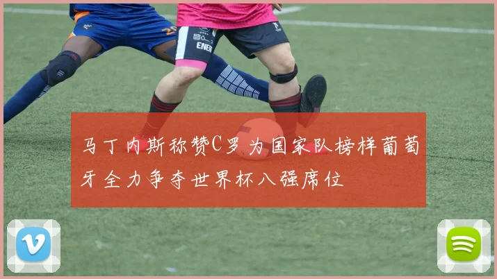 马丁内斯称赞C罗为国家队榜样葡萄牙全力争夺世界杯八强席位