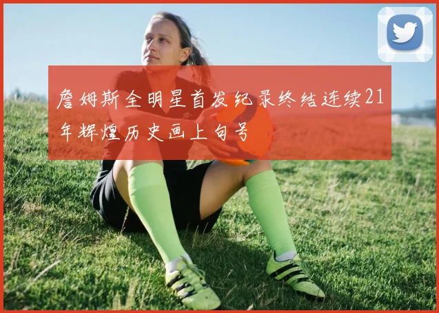 詹姆斯全明星首发纪录终结连续21年辉煌历史画上句号