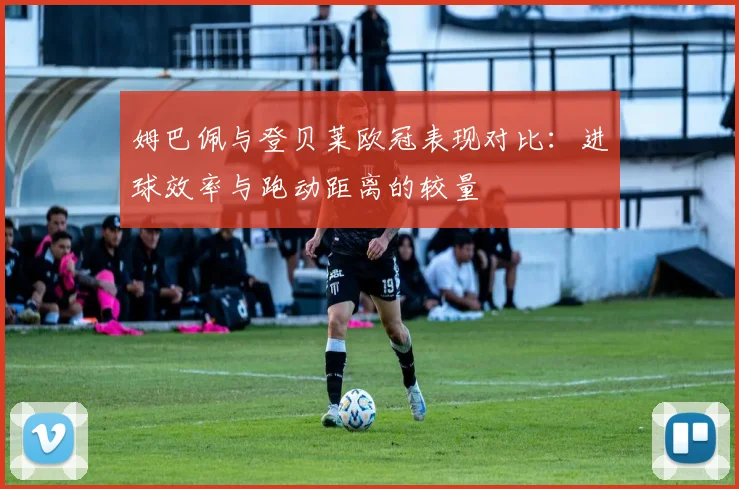 姆巴佩与登贝莱欧冠表现对比：进球效率与跑动距离的较量