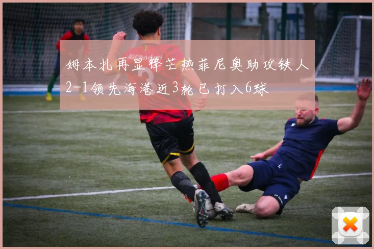 姆本扎再显锋芒热菲尼奥助攻铁人2-1领先海港近3轮已打入6球