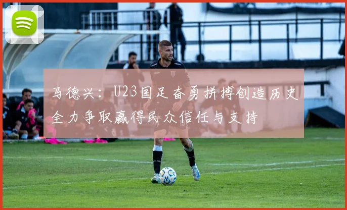 马德兴：U23国足奋勇拼搏创造历史全力争取赢得民众信任与支持