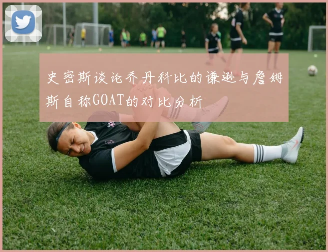 史密斯谈论乔丹科比的谦逊与詹姆斯自称GOAT的对比分析
