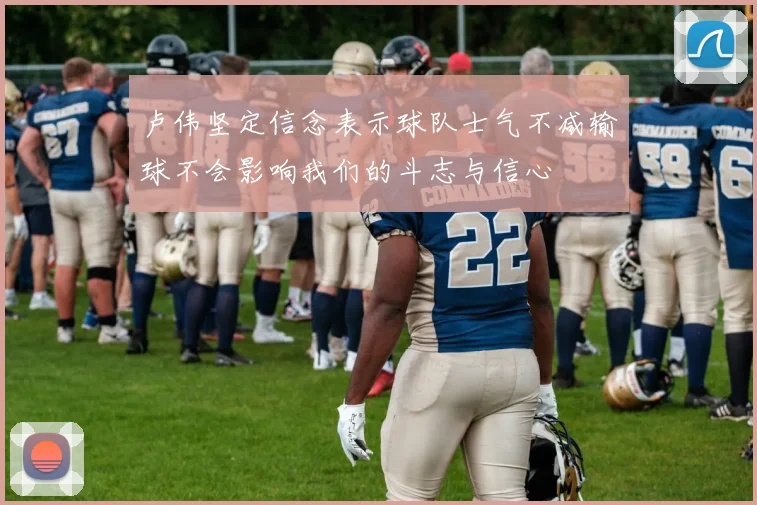 卢伟坚定信念表示球队士气不减输球不会影响我们的斗志与信心