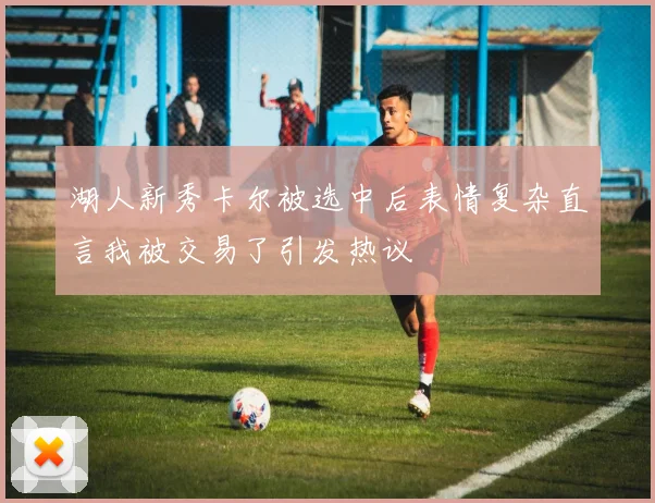 湖人新秀卡尔被选中后表情复杂直言我被交易了引发热议