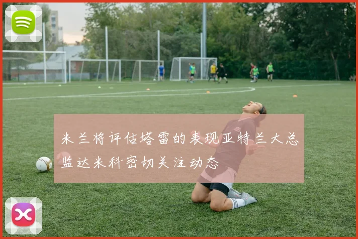 米兰将评估塔雷的表现亚特兰大总监达米科密切关注动态