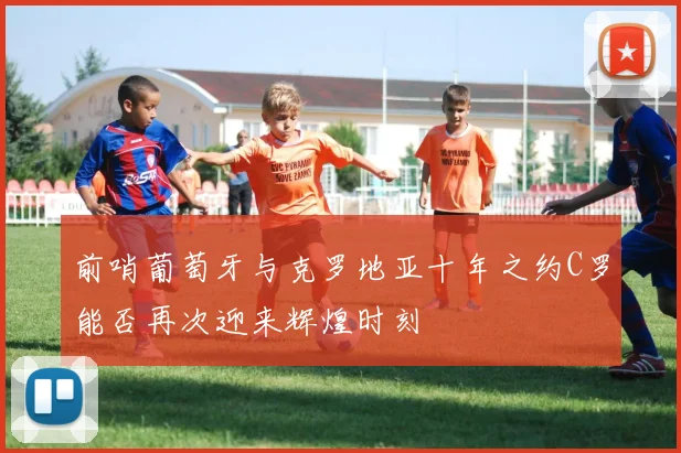 前哨葡萄牙与克罗地亚十年之约C罗能否再次迎来辉煌时刻