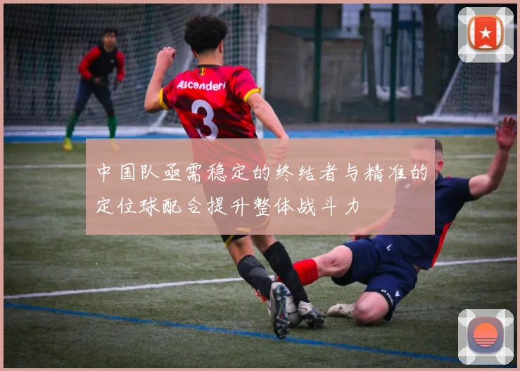 中国队亟需稳定的终结者与精准的定位球配合提升整体战斗力