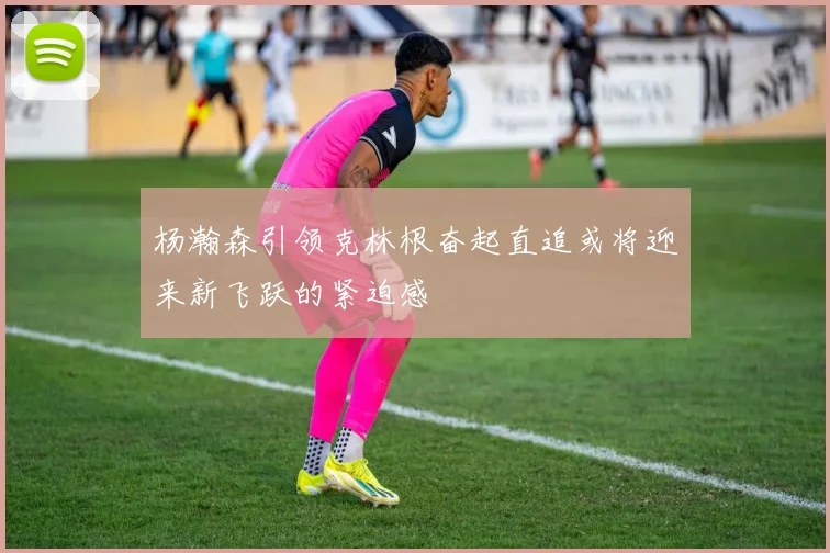 杨瀚森引领克林根奋起直追或将迎来新飞跃的紧迫感