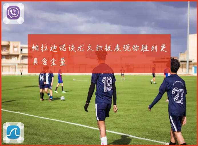帕拉迪诺谈尤文积极表现称胜利更具含金量