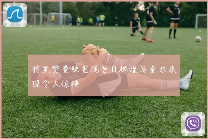特里赞曼联重现昔日辉煌马奎尔表现令人惊艳