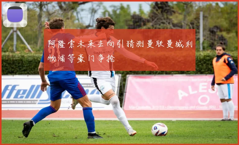 阿隆索未来去向引猜测曼联曼城利物浦等豪门争抢