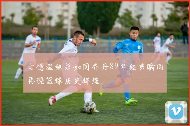 古德温绝杀如同乔丹89年经典瞬间再现篮球历史辉煌