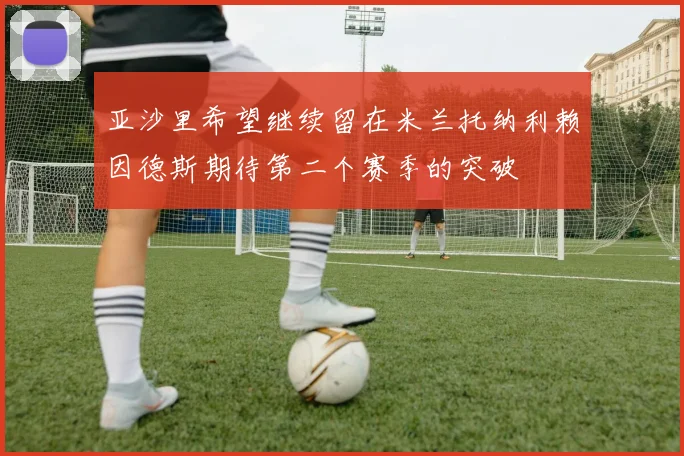 亚沙里希望继续留在米兰托纳利赖因德斯期待第二个赛季的突破