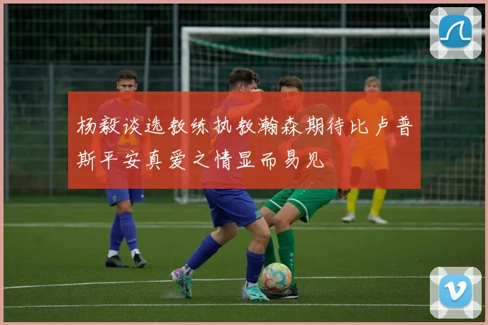 杨毅谈选教练执教瀚森期待比卢普斯平安真爱之情显而易见
