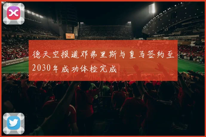 德天空报道邓弗里斯与皇马签约至2030年成功体检完成