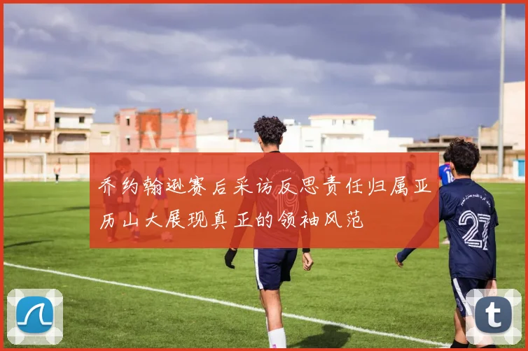 乔约翰逊赛后采访反思责任归属亚历山大展现真正的领袖风范