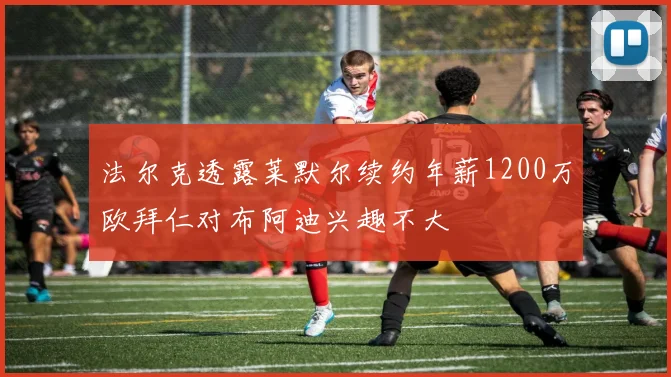 法尔克透露莱默尔续约年薪1200万欧拜仁对布阿迪兴趣不大