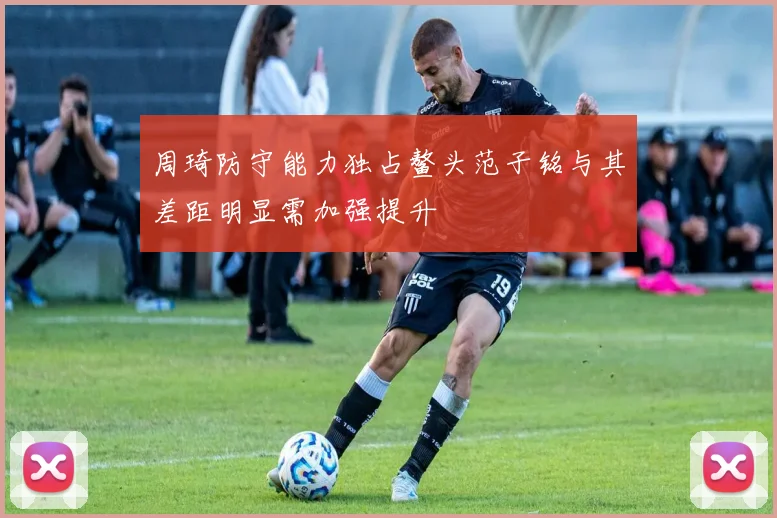 周琦防守能力独占鳌头范子铭与其差距明显需加强提升